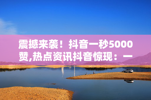 震撼来袭！抖音一秒5000赞,热点资讯抖音惊现：一秒钟竟收获5000个赞，你想知道秘诀吗！